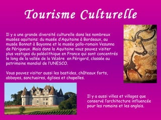 Tourisme Culturelle Il y a une grande diversité culturelle dans les nombreux musées aquitains: du musée d’Aquitaine à Bordeaux, au musée Bonnat à Bayonne et le musée gallo-romain Vesunna de Périgueux. Mais dans la Aquitaine vouz pouvez visiter plus vestiges du paléolithique en France qui sont concentrés le long de la vallée de la Vézère  en Périgord, classée au patrimoine mondial de l’UNESCO.  Vous pouvez visiter aussi les bastides, châteaux forts, abbayes, sanctuaires, églises et chapelles. Il y a aussi villes et villages que conservé l’architecture influencée pour les romains et les anglais. 