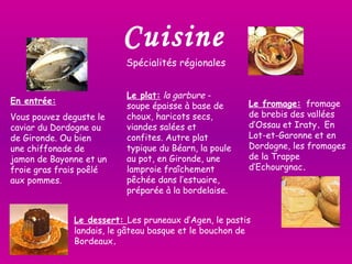 Cuisine Spécialités régionales  En entrée: Vous pouvez deguste le caviar du Dordogne ou de Gironde. Ou bien une chiffonade de jamon de Bayonne et un froie gras frais poêlé aux pommes.  Le plat:   la garbure  - soupe épaisse à base de choux, haricots secs, viandes salées et confites. Autre plat typique du Béarn, la poule au pot, en Gironde, une lamproie fraîchement pêchée dans l’estuaire, préparée à la bordelaise.  Le fromage:   fromage de brebis des vallées d’Ossau et Iraty .  En Lot-et-Garonne et en Dordogne, les fromages de la Trappe d’Echourgnac . Le dessert:  Les pruneaux d’Agen, le pastis landais, le gâteau basque et le bouchon de Bordeaux . 
