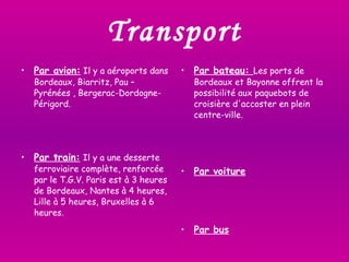 Transport Par avion:  Il y a aéroports dans Bordeaux, Biarritz, Pau – Pyrénées , Bergerac-Dordogne-Périgord.  Par train:   Il y a une desserte ferroviaire complète, renforcée par le T.G.V. Paris est à 3 heures de Bordeaux, Nantes à 4 heures, Lille à 5 heures, Bruxelles à 6 heures.  Par bateau:  Les ports de Bordeaux et Bayonne offrent la possibilité aux paquebots de croisière d'accoster en plein centre-ville.  Par voiture Par bus 