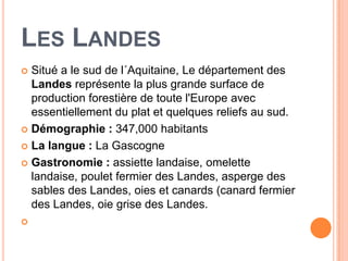 LES LANDES
 Situé a le sud de l´Aquitaine, Le département des
  Landes représente la plus grande surface de
  production forestière de toute l'Europe avec
  essentiellement du plat et quelques reliefs au sud.
 Démographie : 347,000 habitants

 La langue : La Gascogne

 Gastronomie : assiette landaise, omelette
  landaise, poulet fermier des Landes, asperge des
  sables des Landes, oies et canards (canard fermier
  des Landes, oie grise des Landes.

 
