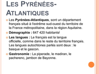 LES PYRÉNÉES-
ATLANTIQUES
 Les Pyrénées-Atlantiques, sont un département
  français situé à l'extrême sud-ouest du territoire de
  la France métropolitaine, dans la région Aquitaine.
 Démographie : 647 420 habitants[

 Les langues : Le français est la langue
  officielle, comme dans le reste du territoire français.
  Les langues autochtones parlés sont deux : le
  basque et le gascon.
 Gastronomie : La piperade, le madiran, le
  pacherenc, jambon de Bayonne.
 
