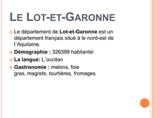 LE LOT-ET-GARONNE
 Le département de Lot-et-Garonne est un
  département français situé à le nord-est de
  l´Aquitaine.
 Démographie : 326399 habitants[

 La langue: L´occitan

 Gastronomie : melons, foie
  gras, magrets, tourtières, fromages
 