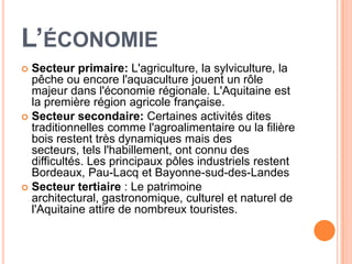 L’ÉCONOMIE
 Secteur primaire: L'agriculture, la sylviculture, la
  pêche ou encore l'aquaculture jouent un rôle
  majeur dans l'économie régionale. L'Aquitaine est
  la première région agricole française.
 Secteur secondaire: Certaines activités dites
  traditionnelles comme l'agroalimentaire ou la filière
  bois restent très dynamiques mais des
  secteurs, tels l'habillement, ont connu des
  difficultés. Les principaux pôles industriels restent
  Bordeaux, Pau-Lacq et Bayonne-sud-des-Landes
 Secteur tertiaire : Le patrimoine
  architectural, gastronomique, culturel et naturel de
  l'Aquitaine attire de nombreux touristes.
 