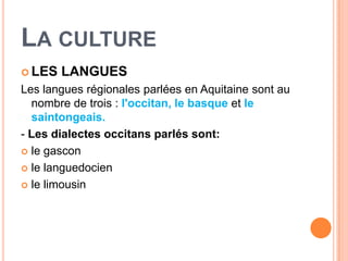 LA CULTURE
 LES   LANGUES
Les langues régionales parlées en Aquitaine sont au
  nombre de trois : l'occitan, le basque et le
  saintongeais.
- Les dialectes occitans parlés sont:
 le gascon

 le languedocien

 le limousin
 