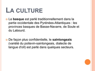 LA CULTURE
   Le basque est parlé traditionnellement dans la
    partie occidentale des Pyrénées-Atlantiques : les
    provinces basques de Basse-Navarre, de Soule et
    du Labourd.

   De façon plus confidentielle, le saintongeais
    (variété du poitevin-saintongeais, dialecte de
    langue d'oïl) est parlé dans quelques secteurs.
 