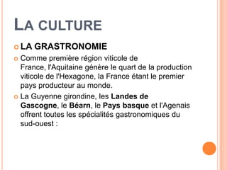 LA CULTURE
 LA   GRASTRONOMIE
 Comme première région viticole de
  France, l'Aquitaine génère le quart de la production
  viticole de l'Hexagone, la France étant le premier
  pays producteur au monde.
 La Guyenne girondine, les Landes de
  Gascogne, le Béarn, le Pays basque et l'Agenais
  offrent toutes les spécialités gastronomiques du
  sud-ouest :
 