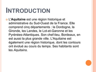 INTRODUCTION
   L'Aquitaine est une région historique et
    administrative du Sud-Ouest de la France. Elle
    comprend cinq départements : la Dordogne, la
    Gironde, les Landes, le Lot-et-Garonne et les
    Pyrénées-Atlantiques. Son chef-lieu, Bordeaux, en
    est aussi la plus grande ville. L'Aquitaine est
    également une région historique, dont les contours
    ont évolué au cours du temps. Ses habitants sont
    les Aquitains.
 