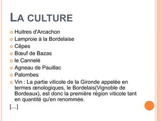 LA CULTURE
 Huitres d'Arcachon
 Lamproie à la Bordelaise
 Cêpes
 Bœuf de Bazas
 le Cannelé
 Agneau de Pauillac
 Palombes
 Vin : La partie viticole de la Gironde appelée en
  termes œnologiques, le Bordelais(Vignoble de
  Bordeaux), est donc la première région viticole tant
  en quantité qu'en renommée.
[…]
 