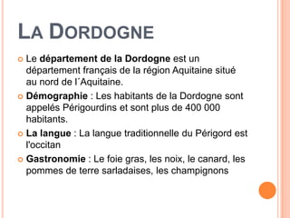 LA DORDOGNE
 Le département de la Dordogne est un
  département français de la région Aquitaine situé
  au nord de l´Aquitaine.
 Démographie : Les habitants de la Dordogne sont
  appelés Périgourdins et sont plus de 400 000
  habitants.
 La langue : La langue traditionnelle du Périgord est
  l'occitan
 Gastronomie : Le foie gras, les noix, le canard, les
  pommes de terre sarladaises, les champignons
 