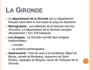 LA GIRONDE
   Le département de la Gironde est un département
    français situé dans le sud-ouest du pays en Aquitaine.
   Démographie : Les habitants de la Gironde sont les
    Girondins. Le département de la Gironde comptait
    officiellement 1 421 276 habitants.
   Les langues : La Gironde connaît deux langues
    traditionnelles :
      L’occitan
      Le poitevin-saintongeaise
   Gastronomie : Foie de veau à la bordelaise, Bœuf de
    Bazas, canelé de Bordeaux, macarons de Saint-
    Émilion, asperges du Blayais, caviar de l´Estuaire de la
    Gironde.
 