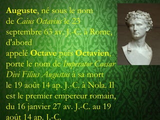 Auguste, né sous le nom
de Caius Octavius le 23
septembre 63 av. J.-C. à Rome,
d'abord
appelé Octave puis Octavien,
porte le nom de Imperator Caesar
Divi Filius Augustus à sa mort
le 19 août 14 ap. J.-C. à Nola. Il
est le premier empereur romain,
du 16 janvier 27 av. J.-C. au 19
août 14 ap. J.-C.
 