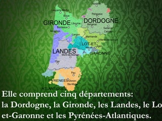Elle comprend cinq départements:
la Dordogne, la Gironde, les Landes, le Lo
et-Garonne et les Pyrénées-Atlantiques.
 