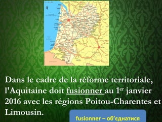 Dans le cadre de la réforme territoriale,
l'Aquitaine doit fusionner au 1er
 janvier
2016 avec les régions Poitou-Charentes et
Limousin.
fusionner – об’єднатися
 