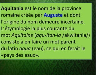 .
Aquitania est le nom de la province 
romaine créée par Auguste et dont 
l'origine du nom demeure incertaine. 
L’étymologie la plus courante du 
mot Aquitaine (aqu-itan-ia /akwitania/) 
consiste à en faire un mot parent 
du latin aqua (eau), ce qui en ferait le 
«pays des eaux».
 