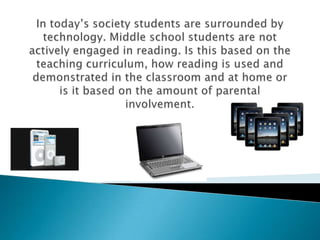 In today’s society students are surrounded by technology. Middle school students are not actively engaged in reading. Is this based on the teaching curriculum, how reading is used and demonstrated in the classroom and at home or is it based on the amount of parental involvement.