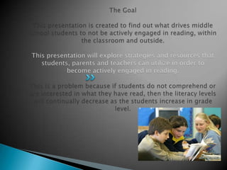 The GoalThis presentation is created to find out what drives middle school students to not be actively engaged in reading, within the classroom and outside.  This presentation will explore strategies and resources that students, parents and teachers can utilize in order to become actively engaged in reading.  This is a problem because if students do not comprehend or are interested in what they have read, then the literacy levels will continually decrease as the students increase in grade level. 