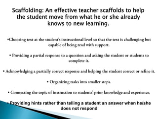 Scaffolding: An effective teacher scaffolds to help the student move from what he or she already knows to new learning.   Choosing text at the student’s instructional level so that the text is challenging but capable of being read with support.• Providing a partial response to a question and asking the student or students to complete it.• Acknowledging a partially correct response and helping the student correct or refine it.• Organizing tasks into smaller steps.• Connecting the topic of instruction to students’ prior knowledge and experience.• Providing hints rather than telling a student an answer when he/she does not respond