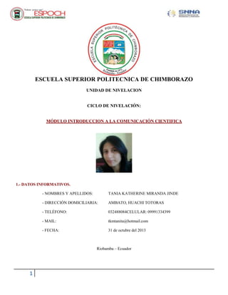 ESCUELA SUPERIOR POLITECNICA DE CHIMBORAZO
UNIDAD DE NIVELACION

CICLO DE NIVELACIÓN:

MÓDULO INTRODUCCION A LA COMUNICACIÓN CIENTIFICA

1.- DATOS INFORMATIVOS.
- NOMBRES Y APELLIDOS:

TANIA KATHERINE MIRANDA JINDE

- DIRECCIÓN DOMICILIARIA:

AMBATO, HUACHI TOTORAS

- TELÉFONO:

032488084CELULAR: 09991334399

- MAIL:

tkmtanita@hotmail.com

- FECHA:

31 de octubre del 2013

Riobamba – Ecuador

1

 