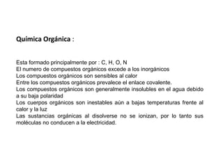 Química Orgánica :Esta formado principalmente por : C, H, O, N El numero de compuestos orgánicos excede a los inorgánicos Los compuestos orgánicos son sensibles al calor Entre los compuestos orgánicos prevalece el enlace covalente. Los compuestos orgánicos son generalmente insolubles en el agua debido a su baja polaridad Los cuerpos orgánicos son inestables aún a bajas temperaturas frente al calor y la luz Las sustancias orgánicas al disolverse no se ionizan, por lo tanto sus moléculas no conducen a la electricidad. 