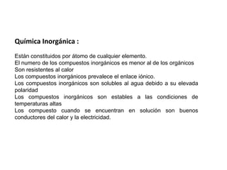 Química Inorgánica :Están constituidos por átomo de cualquier elemento. El numero de los compuestos inorgánicos es menor al de los orgánicos Son resistentes al calor Los compuestos inorgánicos prevalece el enlace iónico. Los compuestos inorgánicos son solubles al agua debido a su elevada polaridad Los compuestos inorgánicos son estables a las condiciones de temperaturas altas Los compuesto cuando se encuentran en solución son buenos conductores del calor y la electricidad. 