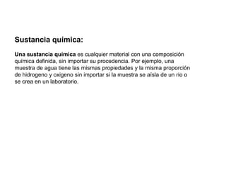Sustancia química:Una sustancia química es cualquier material con una composición química definida, sin importar su procedencia. Por ejemplo, una muestra de agua tiene las mismas propiedades y la misma proporción de hidrogeno y oxigeno sin importar si la muestra se aísla de un rio o se crea en un laboratorio.