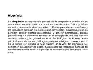 Bioquímica:La bioquímica es una ciencia que estudia la composición química de los seres vivos, especialmente las proteínas, carbohidratos, lípidos y ácidos nucleídos, además de otras pequeñas moléculas presentes en las células y las reacciones químicas que sufren estos compuestos (metabolismo) que les permiten obtener energía (catabolismo) y generar biomoléculas propias (anabolismo). La bioquímica se basa en el concepto de que todo ser vivo contiene carbono y en general las moléculas biológicas están compuestas principalmente de carbono, hidrogeno, oxigeno, nitrógeno, fosforo y azufre. Es la ciencia que estudia la base química de la vida: las moléculas que componen las células y los tejidos, que catalizan las reacciones químicas del metabolismo celular como la digestión, la fotosíntesis y la inmunidad, entre otras.