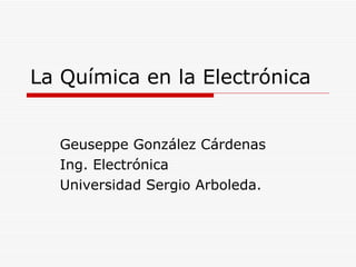 La Química en la Electrónica Geuseppe González Cárdenas Ing. Electrónica Universidad Sergio Arboleda. 