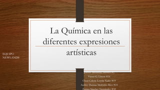 La Química en las
diferentes expresiones
artísticas
Joshua Alexandre Herrera #2
Victor G. Limon #16
Cheel Celeste Loyola Nuño #19
Audrey Dannae Meléndez Ríos #23
Fatima Sánchez Hernández #32
EQUIPO
NEWLANDS
 