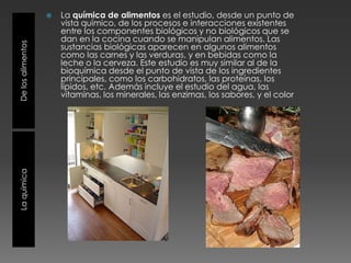 La química de alimentos es el estudio, desde un punto de vista químico, de los procesos e interacciones existentes entre los componentes biológicos y no biológicos que se dan en la cocina cuando se manipulan alimentos. Las sustancias biológicas aparecen en algunos alimentos como las carnes y las verduras, y en bebidas como la leche o la cerveza. Este estudio es muy similar al de la bioquímica desde el punto de vista de los ingredientes principales, como los carbohidratos, las proteínas, los lípidos, etc. Además incluye el estudio del agua, las vitaminas, los minerales, las enzimas, los sabores, y el colorDe los alimentosLa quimica