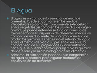 El AguaEl agua es un compuesto esencial de muchos alimentos. Puede encontrarse en los medios intracelulares o como un componente extracelular en los vegetales así como en los productos de origen animal. Se puede entender su función como la de favorecedor de la dispersión de diferentes medios así como la de un disolvente de una gran variedad de productos químicos. Es necesario el estudio del agua en los alimentos debido a su presencia en ellos, la comprensión de sus propiedades y concentración hace que se pueda controlar por ejemplo la química del deterioro y la micro biológica de los alimentos.Asimismo, la eliminación (secado) o la congelación de agua es esencial para algunos métodos de conservación de alimentos