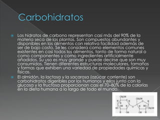CarbohidratosLos hidratos de carbono representan casi más del 90% de la materia seca de las plantas. Son compuestos abundantes y disponibles en los alimentos con relativa facilidad además de ser de bajo costo. Se les considera como elementos comunes existentes en casi todos los alimentos, tanto de forma natural o como componentes y como ingredientes artificialmente añadidos. Su uso es muy grande y puede decirse que son muy consumidos. Tienen diferentes estructuras moleculares, tamaños y formas que exhiben una variedad de propiedades químicas y físicas.El almidón, la lactosa y la sacarosa (azúcar corriente) son carbohidratos digeribles por los humanos y ellos junto con la glucosa y la fructosa proporcionan casi el 70–80% de la calorías en la dieta humana a lo largo de todo el mundo.