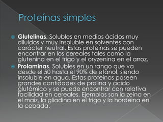 Proteínas simplesGlutelinas. Solubles en medios ácidos muy diluidos y muy insoluble en solventes con carácter neutral. Estas proteínas se pueden encontrar en los cereales tales como la glutenina en el trigo y el oryzenina en el arroz. Prolaminas. Solubles en un rango que va desde el 50 hasta el 90% de etanol, siendo insoluble en agua. Estas proteínas poseen grandes cantidades de prolina y ácido glutámico y se puede encontrar con relativa facilidad en cereales. Ejemplos son la zeina en el maíz, la gliadina en el trigo y la hordeina en la cebada.