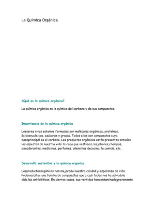 La Química Orgánica




¿Qué es la química orgánica?

La química orgánica es la química del carbono y de sus compuestos.



Importancia de la química orgánica

Losseres vivos estamos formados por moléculas orgánicas, proteínas,
ácidosnucleicos, azúcares y grasas. Todos ellos son compuestos cuya
baseprincipal es el carbono. Los productos orgánicos están presentes entodos
los aspectos de nuestra vida: la ropa que vestimos, losjabones,champús,
desodorantes, medicinas, perfumes, utensilios decocina, la comida, etc.



Desarrollo sostenible y la química organica

Losproductosorgánicos han mejorado nuestra calidad y esperanza de vida.
Podemoscitar una familia de compuestos que a casi todos nos ha salvadola
vida,los antibióticos. En ciertos casos, sus vertidos hancontaminadogravemente
 