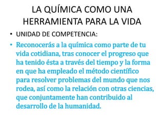 LA QUÍMICA COMO UNA
HERRAMIENTA PARA LA VIDA
• UNIDAD DE COMPETENCIA:
• Reconocerás a la química como parte de tu
vida cotidiana, tras conocer el progreso que
ha tenido ésta a través del tiempo y la forma
en que ha empleado el método científico
para resolver problemas del mundo que nos
rodea, así como la relación con otras ciencias,
que conjuntamente han contribuido al
desarrollo de la humanidad.
 