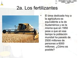 2a. Los fertilizantes
• El área dedicada hoy a
la agricultura es
equivalente a la de
Sudamérica y es la
misma que en 1950
pese a que en ese
tiempo la población
mundial ha pasado de
2500 millones de
personas a 6000
millones. ¿Cómo es
posible?
 