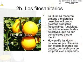 2b. Los fitosanitarios
• La Química moderna
protege y mejora las
cosechas utilizando
diversos productos
fitosanitarios: fungicidas,
herbicidas e insecticidas
selectivos, que no son
perjudiciales para el
medio.
• Hoy en día las dosis
necesarias por Hectárea
son mucho menores que
antaño, por la eficacia de
los productos empleados.
 