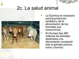 2c. La salud animal
• La Química es necesaria
para la protección
sanitaria y de la
alimentación de los
animales que
consumimos.
• En Europa hay 280
millones de animales
destinados a la
alimentación (contando
sólo el ganado porcino,
ovino y bovino)
 