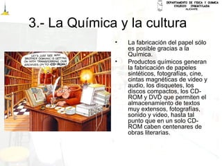3.- La Química y la cultura
• La fabricación del papel sólo
es posible gracias a la
Química.
• Productos químicos generan
la fabricación de papeles
sintéticos, fotografías, cine,
cintas magnéticas de video y
audio, los disquetes, los
discos compactos, los CD-
ROM y DVD que permiten el
almacenamiento de textos
muy extensos, fotografías,
sonido y video, hasta tal
punto que en un solo CD-
ROM caben centenares de
obras literarias.
 