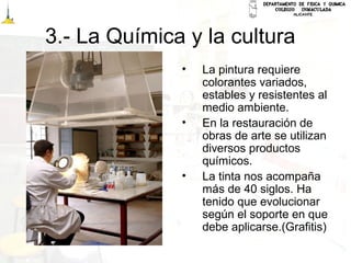 3.- La Química y la cultura
• La pintura requiere
colorantes variados,
estables y resistentes al
medio ambiente.
• En la restauración de
obras de arte se utilizan
diversos productos
químicos.
• La tinta nos acompaña
más de 40 siglos. Ha
tenido que evolucionar
según el soporte en que
debe aplicarse.(Grafitis)
 