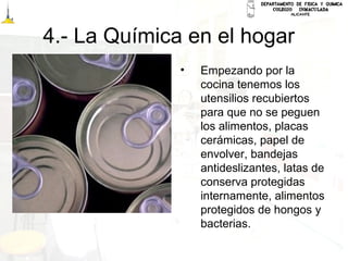 4.- La Química en el hogar
• Empezando por la
cocina tenemos los
utensilios recubiertos
para que no se peguen
los alimentos, placas
cerámicas, papel de
envolver, bandejas
antideslizantes, latas de
conserva protegidas
internamente, alimentos
protegidos de hongos y
bacterias.
 
