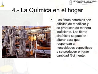 4.- La Química en el hogar
• Las fibras naturales son
difíciles de modificar y
se producen de manera
ineficiente. Las fibras
sintéticas se pueden
alterar para que
respondan a
necesidades específicas
y se producen en gran
cantidad fácilmente.
 