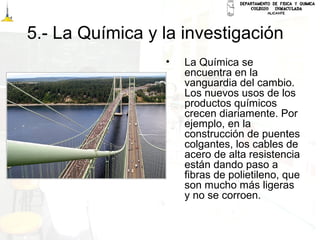 5.- La Química y la investigación
• La Química se
encuentra en la
vanguardia del cambio.
Los nuevos usos de los
productos químicos
crecen diariamente. Por
ejemplo, en la
construcción de puentes
colgantes, los cables de
acero de alta resistencia
están dando paso a
fibras de polietileno, que
son mucho más ligeras
y no se corroen.
 