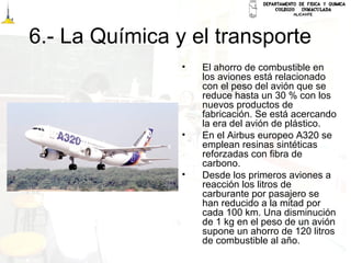 6.- La Química y el transporte
• El ahorro de combustible en
los aviones está relacionado
con el peso del avión que se
reduce hasta un 30 % con los
nuevos productos de
fabricación. Se está acercando
la era del avión de plástico.
• En el Airbus europeo A320 se
emplean resinas sintéticas
reforzadas con fibra de
carbono.
• Desde los primeros aviones a
reacción los litros de
carburante por pasajero se
han reducido a la mitad por
cada 100 km. Una disminución
de 1 kg en el peso de un avión
supone un ahorro de 120 litros
de combustible al año.
 
