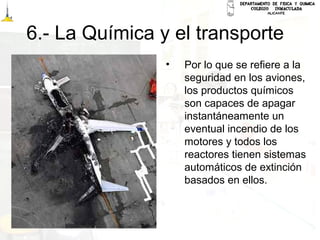 6.- La Química y el transporte
• Por lo que se refiere a la
seguridad en los aviones,
los productos químicos
son capaces de apagar
instantáneamente un
eventual incendio de los
motores y todos los
reactores tienen sistemas
automáticos de extinción
basados en ellos.
 