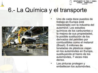 6.- La Química y el transporte
• Uno de cada doce puestos de
trabajo en Europa está
relacionado con la industria del
automóvil. Los estudios
químicos de los carburantes y
la mejora de sus propiedades,
la posible sustitución de los
derivados del petróleo por
combustibles como el metanol
(Brasil). 8 millones de
toneladas de plásticos viajan
en los automóviles en Europa,
sustituyendo el hierro de los
automóviles, 7 veces más
denso.
• Las pinturas protegen y
embellecen los automóviles.
 