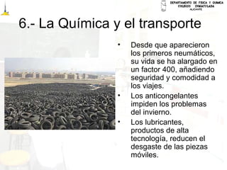 6.- La Química y el transporte
• Desde que aparecieron
los primeros neumáticos,
su vida se ha alargado en
un factor 400, añadiendo
seguridad y comodidad a
los viajes.
• Los anticongelantes
impiden los problemas
del invierno.
• Los lubricantes,
productos de alta
tecnología, reducen el
desgaste de las piezas
móviles.
 