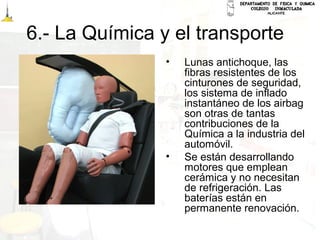 6.- La Química y el transporte
• Lunas antichoque, las
fibras resistentes de los
cinturones de seguridad,
los sistema de inflado
instantáneo de los airbag
son otras de tantas
contribuciones de la
Química a la industria del
automóvil.
• Se están desarrollando
motores que emplean
cerámica y no necesitan
de refrigeración. Las
baterías están en
permanente renovación.
 