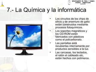 7.- La Química y la informática
• Los circuitos de los chips de
silicio y de arseniuro de galio
están construidos mediante
procesos fotoquímicos.
• Los soportes magnéticos y
los CD-ROM están
fabricados con plásticos
como el policarbonato.
• Las pantallas está
recubiertas internamente por
productos sensibles a la luz.
• Las carcasas, los teclados,
el ratón el cableado etc,
están hechos con polímeros.
 