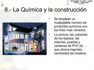 8.- La Química y la construcción
• Se emplean un
incalculable número de
productos químicos con
los fines más variados.
• La pintura, las cubiertas
de los tejados, las
tuberías, puertas y
ventanas de PVC (lo
que ahorra ingentes
cantidades de madera).
 