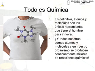 Todo es Química
• En definitiva, átomos y
moléculas son las
únicas herramientas
que tiene el hombre
para innovar.
• ¡ Y todos nosotros
somos átomos y
moléculas y en nuestro
organismo se producen
continuamente millares
de reacciones químicas!
 